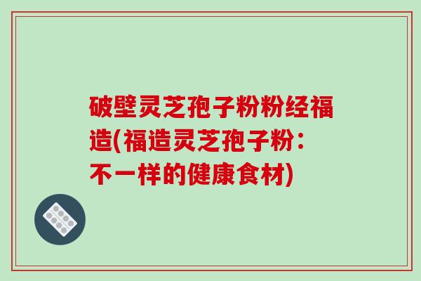 破壁灵芝孢子粉粉经福造(福造灵芝孢子粉:不一样的健康食材)-第1张图片-破壁灵芝孢子粉研究指南 破壁灵芝孢子粉粉经福造(福造灵芝孢子粉:不一样的健康食材)-第1张图片-破壁灵芝孢子粉研究指南