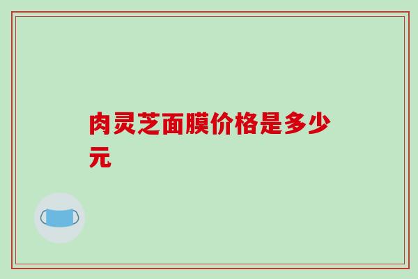 肉灵芝面膜价格是多少元-第1张图片-破壁灵芝孢子粉研究指南