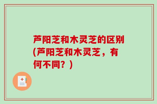 芦阳芝和木灵芝的区别(芦阳芝和木灵芝,有何不同?)-第1张图片-破壁灵芝孢子粉研究指南 芦阳芝和木灵芝的区别(芦阳芝和木灵芝,有何不同?)-第1张图片-破壁灵芝孢子粉研究指南