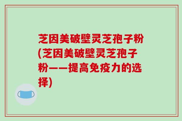 芝因美破壁灵芝孢子粉(芝因美破壁灵芝孢子粉——提高免疫力的选择)-第1张图片-破壁灵芝孢子粉研究指南 芝因美破壁灵芝孢子粉(芝因美破壁灵芝孢子粉——提高免疫力的选择)-第1张图片-破壁灵芝孢子粉研究指南