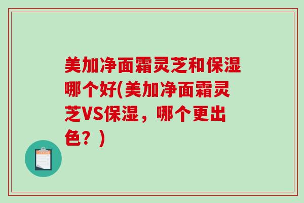 美加净面霜灵芝和保湿哪个好(美加净面霜灵芝VS保湿，哪个更出色？)-第1张图片-破壁灵芝孢子粉研究指南