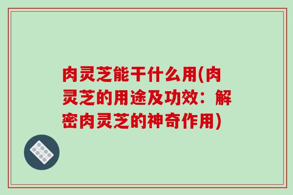 肉灵芝能干什么用(肉灵芝的用途及功效：解密肉灵芝的神奇作用)-第1张图片-破壁灵芝孢子粉研究指南