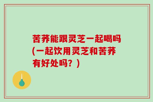 苦荞能跟灵芝一起喝吗(一起饮用灵芝和苦荞有好处吗?)-第1张图片-破壁灵芝孢子粉研究指南 苦荞能跟灵芝一起喝吗(一起饮用灵芝和苦荞有好处吗?)-第1张图片-破壁灵芝孢子粉研究指南