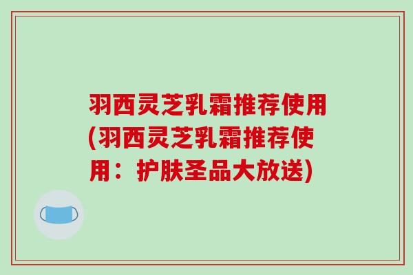 羽西灵芝乳霜推荐使用(羽西灵芝乳霜推荐使用:护肤圣品大放送)-第1张图片-破壁灵芝孢子粉研究指南 羽西灵芝乳霜推荐使用(羽西灵芝乳霜推荐使用:护肤圣品大放送)-第1张图片-破壁灵芝孢子粉研究指南