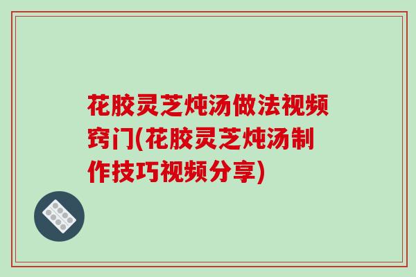 花胶灵芝炖汤做法视频窍门(花胶灵芝炖汤制作技巧视频分享)-第1张图片-破壁灵芝孢子粉研究指南