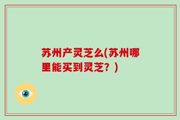 苏州产灵芝么(苏州哪里能买到灵芝?)-第1张图片-破壁灵芝孢子粉研究指南 苏州产灵芝么(苏州哪里能买到灵芝?)-第1张图片-破壁灵芝孢子粉研究指南