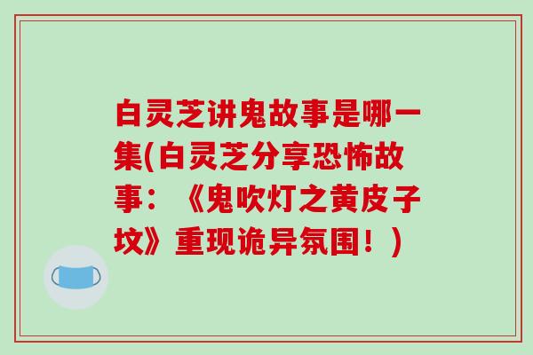 白灵芝讲鬼故事是哪一集(白灵芝分享恐怖故事:《鬼吹灯之黄皮子坟》重现诡异氛围!)-第1张图片-破壁灵芝孢子粉研究指南 白灵芝讲鬼故事是哪一集(白灵芝分享恐怖故事:《鬼吹灯之黄皮子坟》重现诡异氛围!)-第1张图片-破壁灵芝孢子粉研究指南
