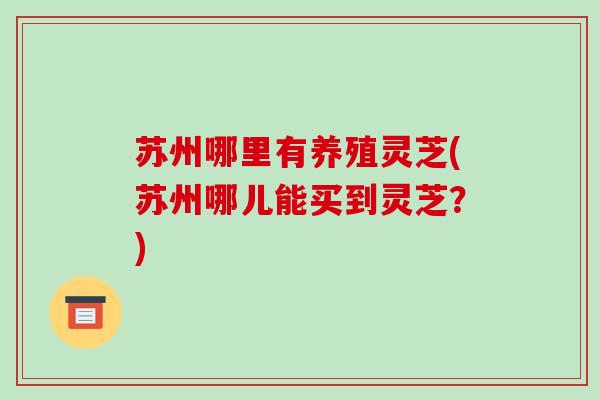 苏州哪里有养殖灵芝(苏州哪儿能买到灵芝？)-第1张图片-破壁灵芝孢子粉研究指南