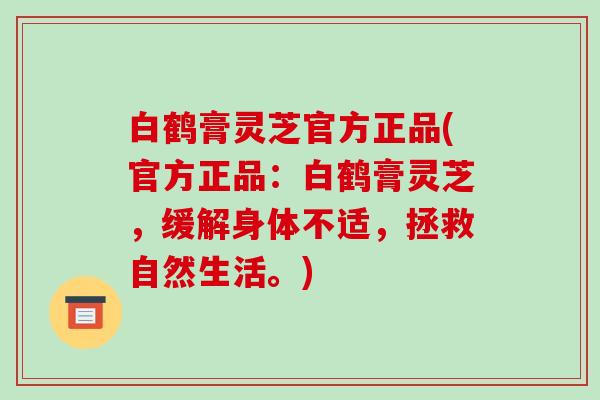 白鹤膏灵芝官方正品(官方正品:白鹤膏灵芝,缓解身体不适,拯救自然生活。)-第1张图片-破壁灵芝孢子粉研究指南 白鹤膏灵芝官方正品(官方正品:白鹤膏灵芝,缓解身体不适,拯救自然生活。)-第1张图片-破壁灵芝孢子粉研究指南