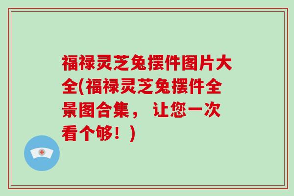 福禄灵芝兔摆件图片大全(福禄灵芝兔摆件全景图合集， 让您一次看个够！)-第1张图片-破壁灵芝孢子粉研究指南