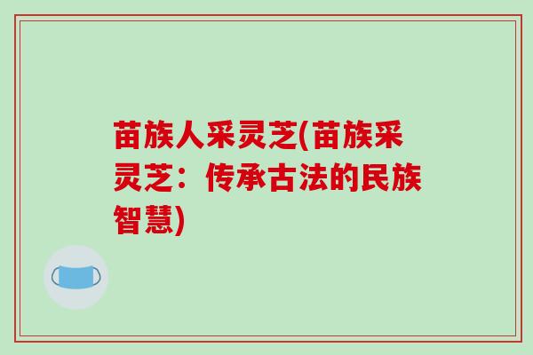 苗族人采灵芝(苗族采灵芝:传承古法的民族智慧)-第1张图片-破壁灵芝孢子粉研究指南 苗族人采灵芝(苗族采灵芝:传承古法的民族智慧)-第1张图片-破壁灵芝孢子粉研究指南