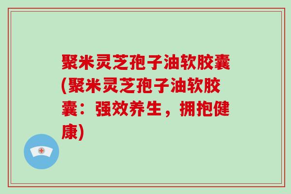 聚米灵芝孢子油软胶囊(聚米灵芝孢子油软胶囊:强效养生,拥抱健康)-第1张图片-破壁灵芝孢子粉研究指南 聚米灵芝孢子油软胶囊(聚米灵芝孢子油软胶囊:强效养生,拥抱健康)-第1张图片-破壁灵芝孢子粉研究指南