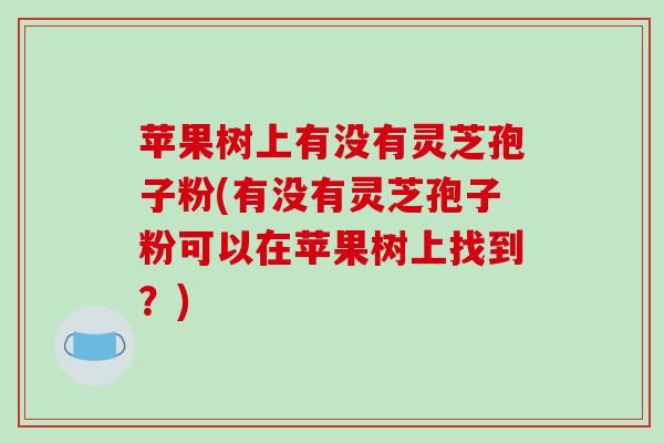 苹果树上有没有灵芝孢子粉(有没有灵芝孢子粉可以在苹果树上找到?)-第1张图片-破壁灵芝孢子粉研究指南 苹果树上有没有灵芝孢子粉(有没有灵芝孢子粉可以在苹果树上找到?)-第1张图片-破壁灵芝孢子粉研究指南