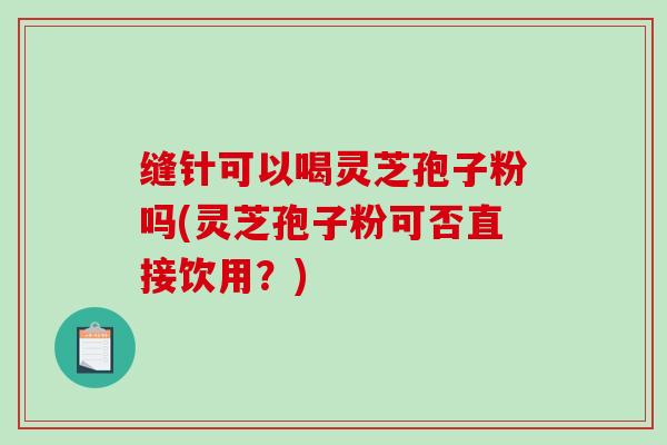 缝针可以喝灵芝孢子粉吗(灵芝孢子粉可否直接饮用?)-第1张图片-破壁灵芝孢子粉研究指南 缝针可以喝灵芝孢子粉吗(灵芝孢子粉可否直接饮用?)-第1张图片-破壁灵芝孢子粉研究指南