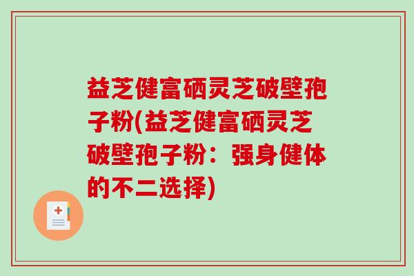 益芝健富硒灵芝破壁孢子粉(益芝健富硒灵芝破壁孢子粉:强身健体的不二选择)-第1张图片-破壁灵芝孢子粉研究指南 益芝健富硒灵芝破壁孢子粉(益芝健富硒灵芝破壁孢子粉:强身健体的不二选择)-第1张图片-破壁灵芝孢子粉研究指南