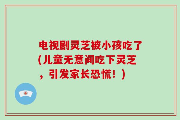 电视剧灵芝被小孩吃了(儿童无意间吃下灵芝,引发家长恐慌!)-第1张图片-破壁灵芝孢子粉研究指南 电视剧灵芝被小孩吃了(儿童无意间吃下灵芝,引发家长恐慌!)-第1张图片-破壁灵芝孢子粉研究指南