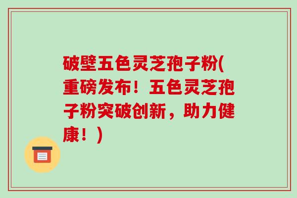 破壁五色灵芝孢子粉(重磅发布！五色灵芝孢子粉突破创新，助力健康！)-第1张图片-破壁灵芝孢子粉研究指南