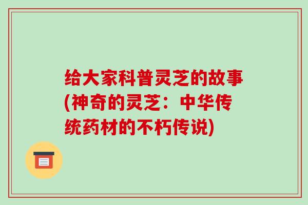 给大家科普灵芝的故事(神奇的灵芝:中华传统药材的不朽传说)-第1张图片-破壁灵芝孢子粉研究指南 给大家科普灵芝的故事(神奇的灵芝:中华传统药材的不朽传说)-第1张图片-破壁灵芝孢子粉研究指南