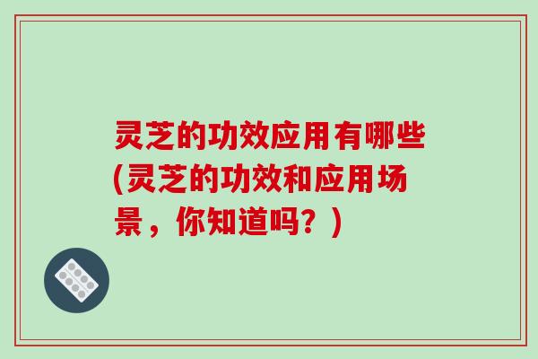灵芝的功效应用有哪些(灵芝的功效和应用场景，你知道吗？)-第1张图片-破壁灵芝孢子粉研究指南