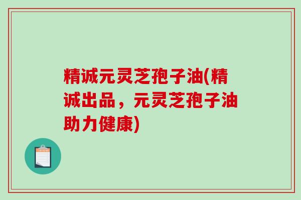 精诚元灵芝孢子油(精诚出品，元灵芝孢子油助力健康)-第1张图片-破壁灵芝孢子粉研究指南