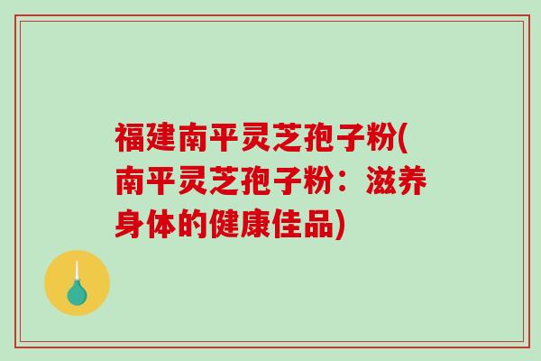 福建南平灵芝孢子粉(南平灵芝孢子粉:滋养身体的健康佳品)-第1张图片-破壁灵芝孢子粉研究指南 福建南平灵芝孢子粉(南平灵芝孢子粉:滋养身体的健康佳品)-第1张图片-破壁灵芝孢子粉研究指南