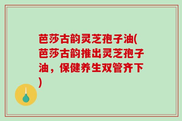 芭莎古韵灵芝孢子油(芭莎古韵推出灵芝孢子油，保健养生双管齐下)-第1张图片-破壁灵芝孢子粉研究指南