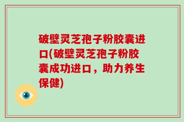 破壁灵芝孢子粉胶囊进口(破壁灵芝孢子粉胶囊成功进口，助力养生保健)-第1张图片-破壁灵芝孢子粉研究指南