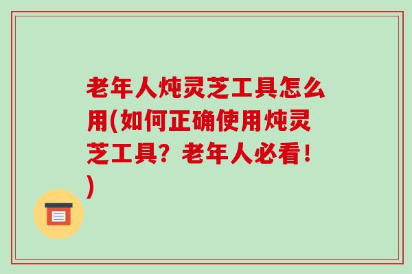 老年人炖灵芝工具怎么用(如何正确使用炖灵芝工具？老年人必看！)-第1张图片-破壁灵芝孢子粉研究指南