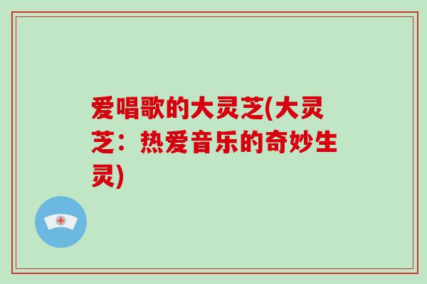 爱唱歌的大灵芝(大灵芝:热爱音乐的奇妙生灵)-第1张图片-破壁灵芝孢子粉研究指南 爱唱歌的大灵芝(大灵芝:热爱音乐的奇妙生灵)-第1张图片-破壁灵芝孢子粉研究指南