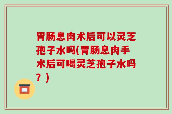 胃肠息肉术后可以灵芝孢子水吗(胃肠息肉手术后可喝灵芝孢子水吗?)-第1张图片-破壁灵芝孢子粉研究指南 胃肠息肉术后可以灵芝孢子水吗(胃肠息肉手术后可喝灵芝孢子水吗?)-第1张图片-破壁灵芝孢子粉研究指南