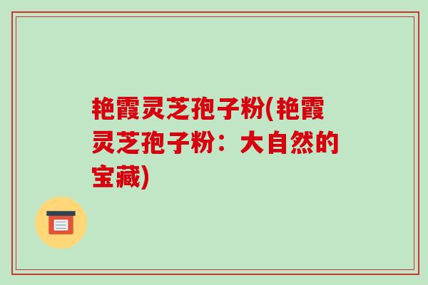 艳霞灵芝孢子粉(艳霞灵芝孢子粉：大自然的宝藏)-第1张图片-破壁灵芝孢子粉研究指南