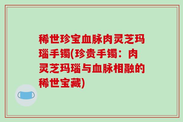 稀世珍宝血脉肉灵芝玛瑙手镯(珍贵手镯：肉灵芝玛瑙与血脉相融的稀世宝藏)-第1张图片-破壁灵芝孢子粉研究指南