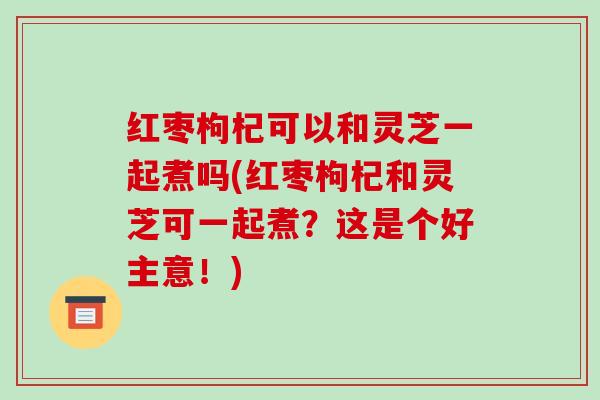 红枣枸杞可以和灵芝一起煮吗(红枣枸杞和灵芝可一起煮?这是个好主意!)-第1张图片-破壁灵芝孢子粉研究指南 红枣枸杞可以和灵芝一起煮吗(红枣枸杞和灵芝可一起煮?这是个好主意!)-第1张图片-破壁灵芝孢子粉研究指南