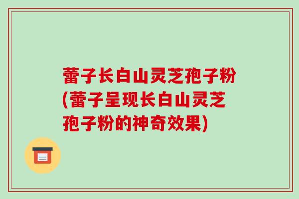 蕾子长白山灵芝孢子粉(蕾子呈现长白山灵芝孢子粉的神奇效果)-第1张图片-破壁灵芝孢子粉研究指南 蕾子长白山灵芝孢子粉(蕾子呈现长白山灵芝孢子粉的神奇效果)-第1张图片-破壁灵芝孢子粉研究指南