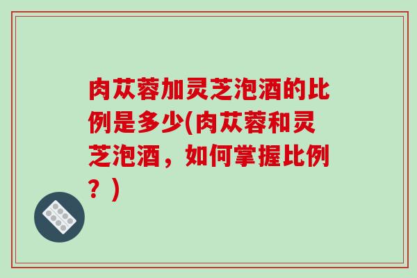 肉苁蓉加灵芝泡酒的比例是多少(肉苁蓉和灵芝泡酒，如何掌握比例？)-第1张图片-破壁灵芝孢子粉研究指南