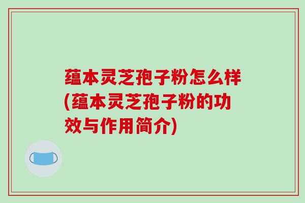 蕴本灵芝孢子粉怎么样(蕴本灵芝孢子粉的功效与作用简介)-第1张图片-破壁灵芝孢子粉研究指南 蕴本灵芝孢子粉怎么样(蕴本灵芝孢子粉的功效与作用简介)-第1张图片-破壁灵芝孢子粉研究指南