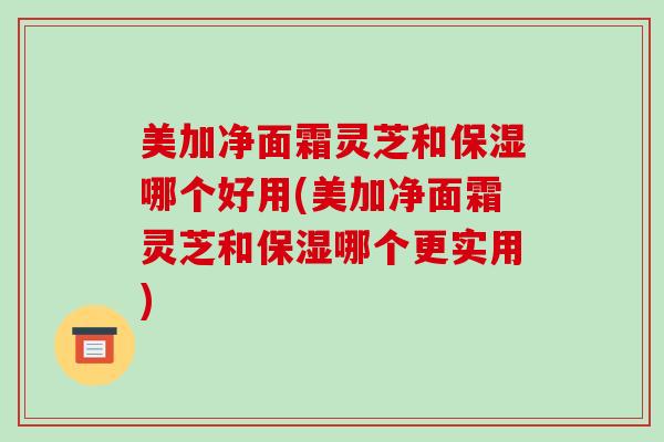 美加净面霜灵芝和保湿哪个好用(美加净面霜灵芝和保湿哪个更实用)-第1张图片-破壁灵芝孢子粉研究指南