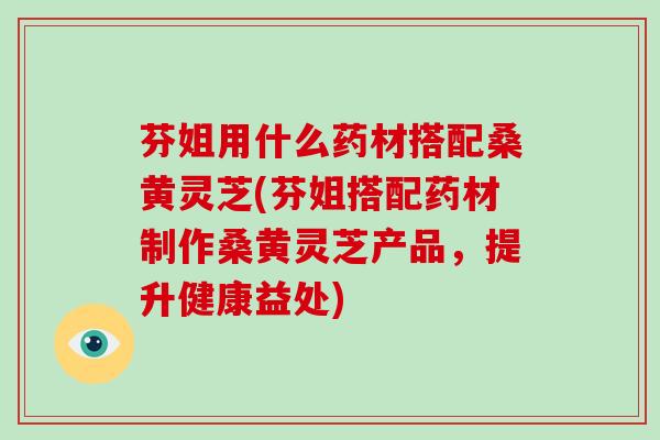 芬姐用什么药材搭配桑黄灵芝(芬姐搭配药材制作桑黄灵芝产品，提升健康益处)-第1张图片-破壁灵芝孢子粉研究指南