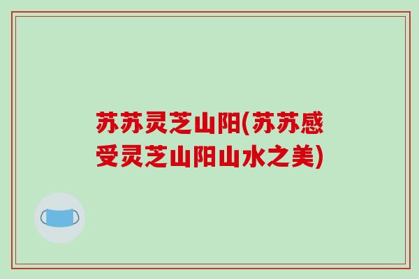 苏苏灵芝山阳(苏苏感受灵芝山阳山水之美)-第1张图片-破壁灵芝孢子粉研究指南 苏苏灵芝山阳(苏苏感受灵芝山阳山水之美)-第1张图片-破壁灵芝孢子粉研究指南