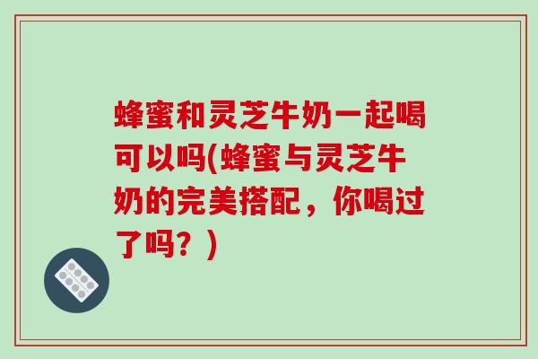 蜂蜜和灵芝牛奶一起喝可以吗(蜂蜜与灵芝牛奶的完美搭配，你喝过了吗？)-第1张图片-破壁灵芝孢子粉研究指南