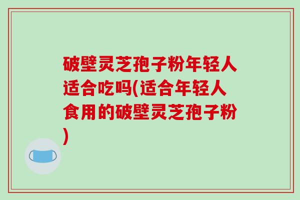破壁灵芝孢子粉年轻人适合吃吗(适合年轻人食用的破壁灵芝孢子粉)-第1张图片-破壁灵芝孢子粉研究指南 破壁灵芝孢子粉年轻人适合吃吗(适合年轻人食用的破壁灵芝孢子粉)-第1张图片-破壁灵芝孢子粉研究指南