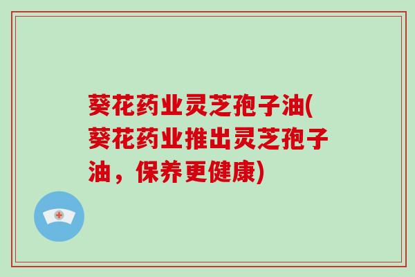 葵花药业灵芝孢子油(葵花药业推出灵芝孢子油，保养更健康)-第1张图片-破壁灵芝孢子粉研究指南