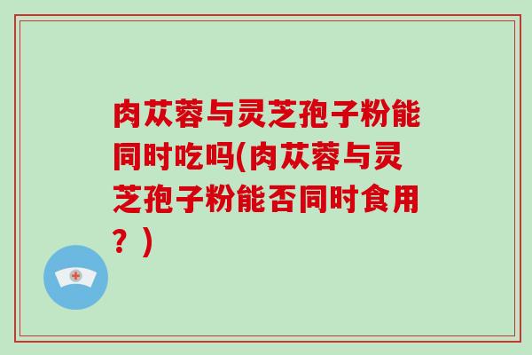 肉苁蓉与灵芝孢子粉能同时吃吗(肉苁蓉与灵芝孢子粉能否同时食用?)-第1张图片-破壁灵芝孢子粉研究指南 肉苁蓉与灵芝孢子粉能同时吃吗(肉苁蓉与灵芝孢子粉能否同时食用?)-第1张图片-破壁灵芝孢子粉研究指南