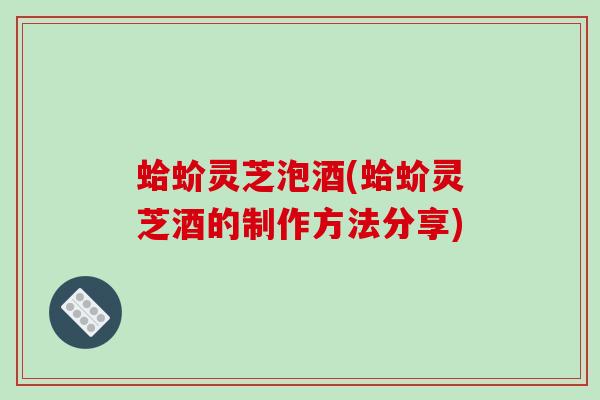蛤蚧灵芝泡酒(蛤蚧灵芝酒的制作方法分享)-第1张图片-破壁灵芝孢子粉研究指南 蛤蚧灵芝泡酒(蛤蚧灵芝酒的制作方法分享)-第1张图片-破壁灵芝孢子粉研究指南