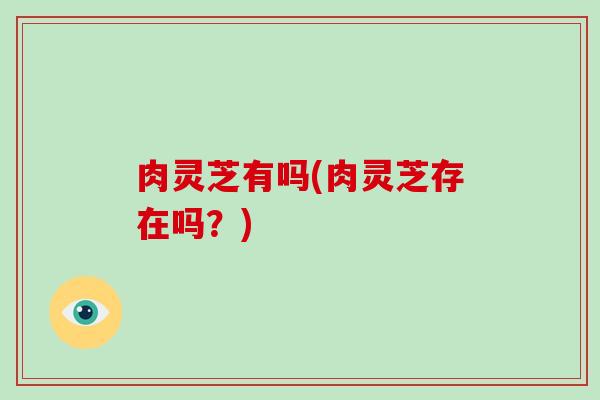 肉灵芝有吗(肉灵芝存在吗？)-第1张图片-破壁灵芝孢子粉研究指南