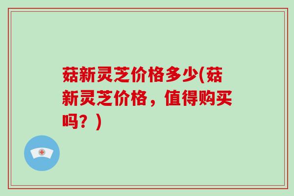 菇新灵芝价格多少(菇新灵芝价格，值得购买吗？)-第1张图片-破壁灵芝孢子粉研究指南