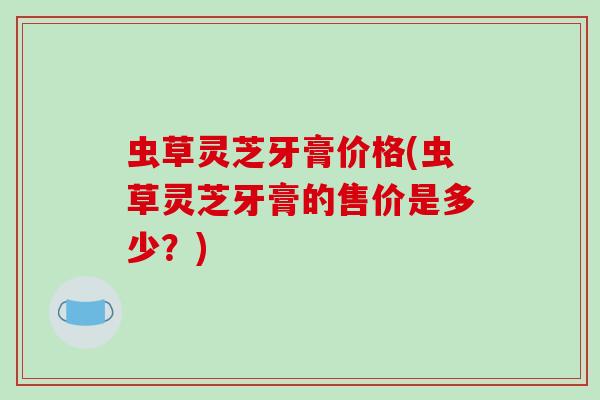 虫草灵芝牙膏价格(虫草灵芝牙膏的售价是多少？)-第1张图片-破壁灵芝孢子粉研究指南