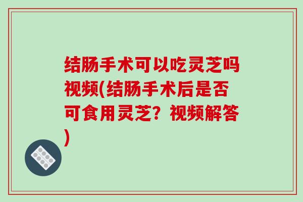 结肠手术可以吃灵芝吗视频(结肠手术后是否可食用灵芝?视频解答)-第1张图片-破壁灵芝孢子粉研究指南 结肠手术可以吃灵芝吗视频(结肠手术后是否可食用灵芝?视频解答)-第1张图片-破壁灵芝孢子粉研究指南