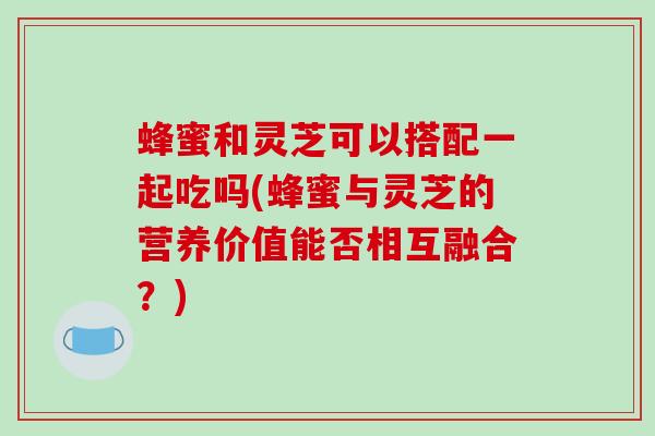 蜂蜜和灵芝可以搭配一起吃吗(蜂蜜与灵芝的营养价值能否相互融合？)-第1张图片-破壁灵芝孢子粉研究指南