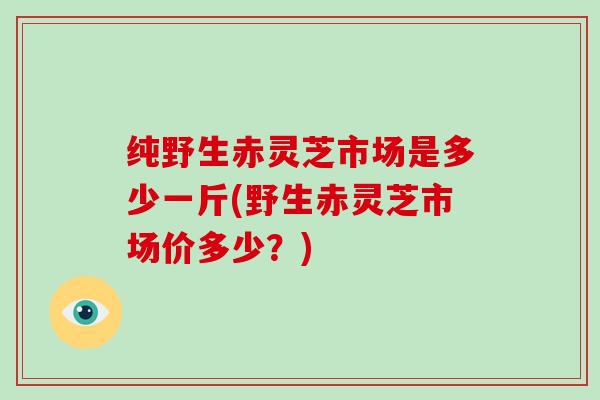 纯野生赤灵芝市场是多少一斤(野生赤灵芝市场价多少?)-第1张图片-破壁灵芝孢子粉研究指南 纯野生赤灵芝市场是多少一斤(野生赤灵芝市场价多少?)-第1张图片-破壁灵芝孢子粉研究指南